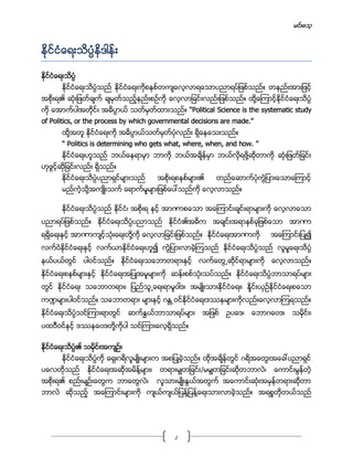 မင္းေသ့
2
ႏိုင္ငံေရးသိပၸံနိဒါန္း
ႏိုင္ငံေရးသိပၸံ
ႏိုင္ငံေရးသိပၸံသည္ ႏိုင္ငံေရးကိုစနစ္တက်ေလ့လာရေသာပညာရပ္ျဖစ္သည္။ တနည္းအားျဖင့္
အစိုးရ၏ ဆံုးျဖတ္ခ်က္ ခ်မွတ္သည့္နည္းစဥ္ကို ေလ့လာျခင္းလည္းျဖစ္သည္။ ထို႔ေၾကာင့္ႏိုင္ငံေရးသိပၸံ
ကို ေအာက္ပါအတိုင္း အဓိပၸာယ္ သတ္မွတ္ထားသည္။ “Political Science is the systematic study
of Politics, or the process by which governmental decisions are made.”
ထို႔အတူ ႏိုင္ငံေရးကို အဓိပၸာယ္သတ္မွတ္ပံုလည္း ရိွေနေသးသည္။
“ Politics is determining who gets what, where, when, and how. ”
ႏိုင္ငံေရးဟူသည္ ဘယ္ေနရာမွာ ဘာကို ဘယ္အခ်ိန္မွာ ဘယ္လိုရဖို႔ဆိုတာကို ဆံုးျဖတ္ျခင္း
ဟုဖြင့္ဆိုျခင္းလည္း ရိွသည္။
ႏိုင္ငံေရးသိပၸံပညာရွင္မ်ားသည္ အစိုးရစနစ္မ်ား၏ တည္ေဆာက္ပံုကြဲျပားေသာေၾကာင့္
မည္ကဲ့သို႔အက်ဳိးသက္ ေရာက္မႈမ်ားျဖစ္ေပၚသည္ကို ေလ့လာသည္။
ႏိုင္ငံေရးသိပၸံသည္ ႏိုင္ငံ၊ အစိုးရ ႏွင့္ အာဏာစေသာ အေၾကာင္းခ်င္းရာမ်ားကို ေလ့လာေသာ
ပညာရပ္ျဖစ္သည္။ ႏိုင္ငံေရးသိပၸံပညာသည္ ႏိုင္ငံ၏အဓိက အခ်င္းအရာႏွစ္ခုျဖစ္ေသာ အာဏာ
ရရိွေရးႏွင့္ အာဏာက်င့္သံုးေရးတို႔ကို ေလ့လာျခင္းျဖစ္သည္။ ႏိုင္ငံေရးအာဏာကို အေၾကာင္းျပဳ၍
လက္ဝဲႏိုင္ငံေရးႏွင့္ လက္ယာႏိုင္ငံေရးဟူ၍ ကြဲျပားလာခဲ့ၾကသည္ ႏိုင္ငံေရးသိပၸံသည္ လူမႈေရးသိပံၸ
နယ္ပယ္တြင္ ပါဝင္သည္။ ႏိုင္ငံေရးသေဘာတရားႏွင့္ လက္ေတြ႕ဆိုင္ရာမ်ားကို ေလ့လာသည္။
ႏိုင္ငံေရးစနစ္မ်ားႏွင့္ ႏိုင္ငံေရးအျပဳအမူမ်ားကို ဆန္းစစ္သံုးသပ္သည္။ ႏိုင္ငံေရးသိပၸံဘာသာရပ္မ်ား
တြင္ ႏိုင္ငံေရး သေဘာတရား၊ ျပည္သူ႕ေရးရာမူဝါဒ၊ အမ်ဳိးသားႏိုင္ငံေရး၊ ႏႈိင္းယွဥ္ႏိုင္ငံေရးစေသာ
က႑မ်ားပါဝင္သည္။ သေဘာတရား မ်ားႏွင့္ ဂႏ ၱဝင္ႏိုင္ငံေရးဒႆနမ်ားကိုလည္းေလ့လာၾကရသည္။
ႏိုင္ငံေရးသိပၸံသင္ၾကားရာတြင္ ဆက္ႏႊယ္ဘာသာရပ္မ်ား အျဖစ္ ဥပေဒ၊ ေဘာဂေဗဒ၊ သမိုင္း၊
ပထဝီဝင္ႏွင့္ ဒႆနေဗဒတို႔ကိုပါ သင္ၾကားေလ့ရိွသည္။
ႏိုင္ငံေရးသိပၸံ၏ သမိုင္းအက်ဥ္း
ႏိုင္ငံေရးသိပၸံကို ေရွးဂရိလူမ်ဳိးမ်ားက အစျပဳခဲ့သည္။ ထိုအခ်ိန္တြင္ ဂရိအေတြးအေခၚပညာရွင္
ပေလတိုသည္ ႏိုင္ငံေရးအဆိုအမိန္႔မ်ား၊ တရားမွ်တျခင္း/မမွ်တျခင္းဆိုတဘာလဲ၊ ေကာင္းမြန္တဲ့
အစိုးရ၏ စည္းမ်ဥ္းေတြက ဘာေတြလဲ၊ လူသားမ်ဳိးႏြယ္အတြက္ အေကာင္းဆံုးအမွန္တရားဆိုတာ
ဘာလဲ ဆိုသည့္ အေၾကာင္းမ်ားကို က်ယ္က်ယ္ျပန္႔ျပန္႔ေရးသားလာခဲ့သည္။ အရစၥတိုတယ္သည္
 