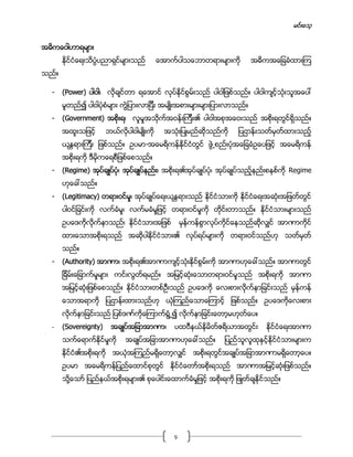 မင္းေသ့
4
အဓိကေဝါဟာရမ်ား
ႏိုင္ငံေရးသိပၸံပညာရွင္မ်ားသည္ ေအာက္ပါသေဘာတရားမ်ားကို အဓိကအေျခခံထားၾက
သည္။
- (Power) ပါဝါ၊ လိုခ်င္တာ ရေအာင္ လုပ္ႏိုင္စြမ္းသည္ ပါဝါျဖစ္သည္။ ပါဝါက်င့္သံုးသူအေပၚ
မူတည္၍ ပါဝါပံုစံမ်ား ကြဲျပားလာျပီး အမ်ဳိးအစားမ်ားမ်ားျပားလာသည္။
- (Government) အစိုးရ၊ လူမႈအသိုက္အဝန္းၾကီး၏ ပါဝါအစုအေဝးသည္ အစုိးရတြင္ရိွသည္။
အထူးသျဖင့္ ဘယ္လိုပါဝါမ်ဳိးကို အသံုးျပဳမည္ဆိုသည္ကို ျပဌာန္းသတ္မွတ္ထားသည့္
ယႏၱရားၾကီး ျဖစ္သည္။ ဥပမာ-အေမရိကန္ႏိုင္ငံတြင္ ဖြဲ႕စည္းပံုအေျခခံဥေပျဖင့္ အေမရိကန္
အစိုးရကို ဒီမိုကေရစီျဖစ္ေစသည္။
- (Regime) အုပ္ခ်ဳပ္ပံု၊ အုပ္ခ်ဳပ္နည္း၊ အစိုးရ၏အုပ္ခ်ဳပ္ပံု၊ အုပ္ခ်ဳပ္သည့္နည္းစနစ္ကို Regime
ဟုေခၚသည္။
- (Legitimacy) တရားဝင္မႈ၊ အုပ္ခ်ဳပ္ေရးယႏၱရားသည္ ႏိုင္ငံသားကို ႏိုင္ငံေရးအဆံုးအျဖတ္တြင္
ပါဝင္ျခင္းကို လက္ခံမႈ၊ လက္မခံမႈျဖင့္ တရားဝင္မႈကို တိုင္းတာသည္။ ႏိုင္ငံသားမ်ားသည္
ဥပေဒကိုလိုက္နာသည္၊ ႏိုင္ငံသားအျဖစ္ မွန္ကန္စြာလုပ္ကိုင္ေနသည္ဆိုလွ်င္ အာဏာကိုင္
ထားေသာအစိုးရသည္ အဆိုပါႏိုင္ငံသား၏ လုပ္ရပ္မ်ားကို တရားဝင္သည္ဟု သတ္မွတ္
သည္။
- (Authority) အာဏာ၊ အစိုးရ၏အာဏာက်င့္သံုးႏိုင္စြမ္းကို အာဏာဟုေခၚသည္။ အာဏာတြင္
ျခိမ္းေျခာက္မႈမ်ား ကင္းလြတ္ရမည္။ အျမင့္ဆံုးေသာတရားဝင္မႈသည္ အစိုးရကို အာဏာ
အျမင့္ဆံုးျဖစ္ေစသည္။ ႏိုင္ငံသားတစ္ဦးသည္ ဥပေဒကို ေလးစားလုိက္နာျခင္းသည္ မွန္ကန္
ေသာအရာကို ျပဌာန္းထားသည္ဟု ယံုၾကည္ေသာေၾကာင့္ ျဖစ္သည္။ ဥပေဒကိုေလးစား
လိုက္နာျခင္းသည္ ျပစ္ဒဏ္ကိုေၾကာက္ရြံ႕၍ လိုက္နာျခင္းေတာ့မဟုတ္ေပ။
- (Sovereignty) အခ်ဳပ္အျခာအာဏာ၊ ပထဝီနယ္နိမိတ္ဧရိယာအတြင္း ႏိုင္ငံေရးအာဏာ
သက္ေရာက္ႏိုင္မႈကို အခ်ဳပ္အျခာအာဏာဟုေခၚသည္။ ျပည္သူလူထုႏွင့္ႏိုင္ငံသားမ်ားက
ႏိုင္ငံ၏အစိုးရကို အယံုအၾကည္မရိွေတာ့လွ်င္ အစိုးရတြင္အခ်ဳပ္အျခာအာဏာမရိွေတာ့ေပ။
ဥပမာ အေမရိကန္ျပည္ေထာင္စုတြင္ ႏိုင္ငံေတာ္အစိုးရသည္ အာဏာအျမင့္ဆံုးျဖစ္သည္။
သို႔ေသာ္ ျပည္နယ္အစိုးရမ်ား၏ စုေပါင္းေထာက္ခံမႈျဖင့္ အစိုးရကို ျဖဳတ္ခ်ႏိုင္သည္။
 