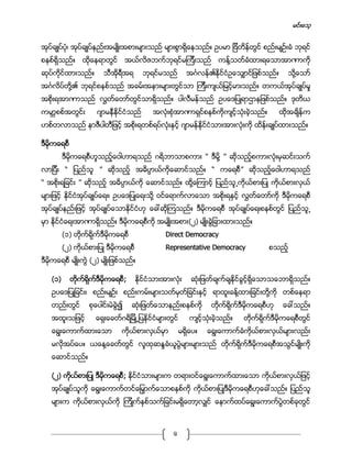 မင္းေသ့
6
အုပ္ခ်ဳပ္ပံု၊ အုပ္ခ်ဳပ္နည္းအမ်ဳိးအစားမ်ားသည္ မ်ားစြာရိွေနသည္။ ဥပမာ ျဗိတိန္တြင္ စည္းမ်ဥ္းခံ ဘုရင္
စနစ္ရိွသည္။ ထိုေနရာတြင္ အယ္လိဇဘက္ဘုရင္မၾကီးသည္ ကန္႔သတ္ခံထားရေသာအာဏာကို
ဆုပ္ကိုင္ထားသည္။ သီအိုရီအရ ဘုရင္မသည္ အဂၤလန္၏ႏိုင္ငံဥေသွ်ာင္ျဖစ္သည္။ သို႔ေသာ္
အဂၤလိပ္တို႔၏ ဘုရင္စနစ္သည္ အခမ္းအနားမ်ားတြင္သာ ၾကီးက်ယ္ျမင့္မားသည္။ တကယ္အုပ္ခ်ဳပ္မႈ
အစိုးရအာဏာသည္ လႊတ္ေတာ္တြင္သာရိွသည္။ ပါလီမန္သည္ ဥပေဒျပဳရာဌာနျဖစ္သည္။ ဒုတိယ
ကမာၻစစ္အတြင္း ဂ်ာမနီႏိုင္ငံသည္ အလံုးစံုအာဏာရွင္စနစ္ကိုက်င့္သံုးခဲ့သည္။ ထိုအခ်ိန္က
ဟစ္တလာသည္ နာဇီပါတီျဖင့္ အစိုးရတစ္ရပ္လံုးႏွင့္ ဂ်ာမန္ႏိုင္ငံသားအားလံုးကို ထိန္းခ်ဳပ္ထားသည္။
ဒီမိုကေရစီ
ဒီမိုကေရစီဟူသည့္ေဝါဟာရသည္ ဂရိဘာသာစကား “ ဒီမို႔ ” ဆိုသည့္စကားလံုးမွဆင္းသက္
လာျပီး “ ျပည္သူ ” ဆိုသည့္ အဓိပၸာယ္ကိုေဆာင္သည္။ “ ကေရစီ” ဆိုသည့္ေဝါဟာရသည္
“ အစိုးရျခင္း ” ဆိုသည့္ အဓိပၸာယ္ကို ေဆာင္သည္။ ထို႔ေၾကာင့္ ျပည္သူ႕ကိုယ္စားျပဳ ကိုယ္စားလွယ္
မ်ားျဖင့္ ႏိုင္ငံအုပ္ခ်ဳပ္ေရး၊ ဥပေဒျပဳေရးသို႔ ဝင္ေရာက္လာေသာ အစိုးရႏွင့္ လႊတ္ေတာ္ကို ဒီမိုကေရစီ
အုပ္ခ်ဳပ္နည္းျဖင့္ အုပ္ခ်ဳပ္ေသာႏိုင္ငံဟု ေခၚဆိုၾကသည္။ ဒီမိုကေရစီ အုပ္ခ်ဳပ္ေရးစနစ္တြင္ ျပည္သူ႕
မွာ ႏိုင္ငံေရးအာဏာရိွသည္။ ဒီမိုကေရစီကို အမ်ဳိးအစား(၂) မ်ဳိးခြဲျခားထားသည္။
(၁) တိုက္ရိုက္ဒီမိုကေရစီ Direct Democracy
(၂) ကိုယ္စားျပဳ ဒီမိုကေရစီ Representative Democracy စသည့္
ဒီမိုကေရစီ မ်ဳိးကြဲ (၂) မ်ဳိးျဖစ္သည္။
(၁) တိုက္ရိုက္ဒီမိုကေရစီ; ႏိုင္ငံသားအားလံုး ဆံုးျဖတ္ခ်က္ခ်ႏိုင္ခြင့္ရိွေသာသေဘာရိွသည္။
ဥပေဒျပဳျခင္း၊ စည္းမ်ဥ္း စည္းကမ္းမ်ားသတ္မွတ္ျခင္းႏွင့္ ရာထူးခန္႔ထားျခင္းတို႔ကို တစ္ေနရာ
တည္းတြင္ စုေပါင္းမဲခြဲ၍ ဆံုးျဖတ္ေသာနည္းစနစ္ကို တိုက္ရိုက္ဒီမိုကေရစီဟု ေခၚသည္။
အထူးသျဖင့္ ေရွးေခတ္ဂရိျမိဳ႕ျပႏိုင္ငံမ်ားတြင္ က်င့္သံုးခဲ့သည္။ တိုက္ရိုက္ဒီမိုကေရစီတြင္
ေရြးေကာက္ထားေသာ ကိုယ္စားလွယ္မွာ မရိွေပ။ ေရြးေကာက္ခံကိုယ္စားလွယ္မ်ားလည္း
မလိုအပ္ေပ။ ယေန႔ေခတ္တြင္ လူထုဆႏၵခံယူပြဲမ်ားမ်ားသည္ တိုက္ရိုက္ဒီမိုကေရစီအသြင္မ်ဳိးကို
ေဆာင္သည္။
(၂) ကိုယ္စားျပဳ ဒီမိုကေရစီ; ႏိုင္ငံသားမ်ားက တရားဝင္ေရြးေကာက္ထားေသာ ကိုယ္စားလွယ္ျဖင့္
အုပ္ခ်ဳပ္သူကို ေရြးေကာက္တင္ေျမွာက္ေသာစနစ္ကို ကိုယ္စားျပဳဒီမိုကေရစီဟုေခၚသည္။ ျပည္သူ
မ်ားက ကိုယ္စားလွယ္ကို ၾကိဳက္ႏွစ္သက္ျခင္းမရိွေတာ့လွ်င္ ေနာက္ထပ္ေရြးေကာက္ပြဲတစ္ခုတြင္
 