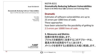 |©2015 Asterisk Research, Inc.53
NISTIR-8151
Dramatically Reducing Software Vulnerabilities
Report to the White House Office of Science and Technology Policy
Dramatic
Estimates of software vulnerabilities are up to
25 errors per 1000 lines of code.
These approaches
have been selected for the possibility of getting to
2.5 errors per 10000 lines of code.
3. Measures and Metrics
指標の使用を奨励します。
プロセスを継続的に改善するこのアプローチは、
最高水準の成熟度モデルにあります。
メトリックを使用すると脆弱性は大幅に軽減します。
 