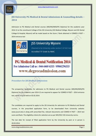 www.degreeadmission.com
www.degreeadmission.com Page 1
JSS University PG Medical & Dental Admissions & Counselling details –
2014
Admission to PG Medical and Dental courses (MD/MS/MDS/PG Diploma) for the academic year
2014-15 at the constituent College of the JSS University (JSS Medical College, Mysore and JSS Dental
College & Hospital, Mysore) will be made based on the Score / Rank obtained in COMED K PGET –
2014 entrance test
Procedure for JSS Medical Admission:
The prospective candidates for admission to PG Medical and Dental courses (MD/MS/MDS/PG
Diploma) for the academic year 2014-15 are required to appear for COMED K PGET – 2014 entrance
test, which is to be held on 02.02.2014.
The candidates are required to apply to the JSS University for admission to PG Medical and Dental
courses, in the prescribed application form, to be downloaded from University website:
www.jssuni.edu.in along with prescribed fee, relevant documents and COMED K PGET – 2014 test
score and Rank. The eligibility criteria for selection are as per MCI/DCI/ JSS University norms.
The last date for receipt of filled application form by the University by post or in person is
20.03.2014.
 