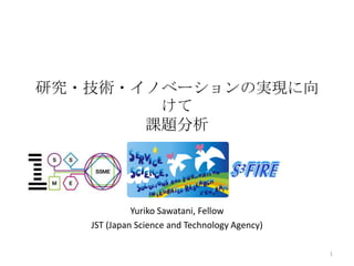 研究・技術・イノベーションの実現に向
けて
課題分析

Yuriko Sawatani, Fellow
JST (Japan Science and Technology Agency)
1

 