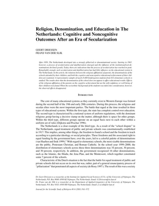 Religion, Denomination, and Education in The
Netherlands: Cognitive and Noncognitive
Outcomes After an Era of Secularization
GEERT DRIESSEN
FRANS VAN DER SLIK
After 1850, The Netherlands developed into a strongly pillarized or denominational society. Starting in 1965,
however, a process of secularization and depillarization emerged and the influence of the institutionalized de-
nominations declined greatly. Today, there are indications that the process of secularization has reached its peak.
Remarkably enough, such secularization and depillarization has had little influence on the educational system in
The Netherlands. In this article, the relations between the religious affiliations of parents, the denominations of the
schools attended by their children, and both the cognitive and noncognitive educational achievement of their chil-
dren are examined. A representative sample of nearly 8,400 kindergarten students from 432 elementary schools is
studied. The results show that the denomination of the school does not appear to affect educational results. Effects
of the religious affiliation of the parents on the cognitive achievement but not the self-confidence or well-being of
their children were found. When the socioethnic background of the students was taken into consideration, however,
the observed effects disappeared.
INTRODUCTION
The core of many educational systems as they currently exist in Western Europe was formed
during the second half of the 19th and early 20th centuries. During this process, the religious and
secular elites were the most important parties. The battle that raged at the time resulted in three
types of educational systems. Within the first type, the state has complete control over education.
The second type is characterized by a national system of uniform regulations, with the dominant
religious group having a decisive stamp on the matter, although there is space for other groups.
Within the third type, different groups operate on an equal basis next to each other within a
uniform set of rules (Dijkstra and Peschar 1996).
The Netherlands is a clear example of the third type. As a result of the “school dispute” in
The Netherlands, equal treatment of public and private schools was constitutionally established
in 1917. This implies, among other things, the freedom to found a school and the freedom to teach
according to a particular ideology or social principles. These freedoms and the associated right to
equal funding by the government have, over the years, led to a colorful palette of denominations
(van Haaften and Snik 1999).1
With regard to elementary schools, the most sizable denominations
are the public, Protestant Christian, and Roman Catholic. In the school year 1999–2000, the
distribution of elementary schools across these three denominations was 34 percent, 30 percent,
and 30 percent, respectively. In addition, the government recognized 16 other denominations,
such as the Islamic, the Hindu, the Jena Plan, and the Montessori, which together constituted
some 7 percent of the schools.
Characteristic of the Dutch situation is the fact that the battle for equal treatment of public and
private schools did not occur on its own but was, rather, part of a general emancipatory process of
“pillarization” that penetrated all aspects of society (de Rooy 1997 ). The result of this was a society
Dr. Geert Driessen is a researcher at the Institute for Applied Social Sciences (I.T.S.) of the University of Nijmegen, The
Netherlands, P.O. Box 9048, 6500 KJ Nijmegen, The Netherlands. Email: G.Driessen@its.kun.nl
Dr. Frans van der Slik is a researcher at the Department of Applied Linguistics of the University of Nijmegen, The
Netherlands, P.O. Box 9103, 6500 HD Nijmegen, The Netherlands. Email: f.v.d.slik@let kun.nl
Journal for the Scientific Study of Religion 40:4 (2001) 561–572
 