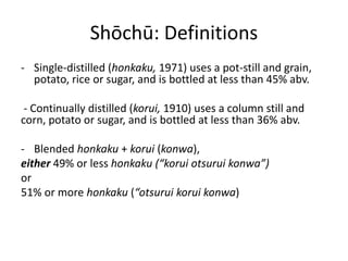Shōchū: Definitions
- Single-distilled (honkaku, 1971) uses a pot-still and grain,
potato, rice or sugar, and is bottled at less than 45% abv.
- Continually distilled (korui, 1910) uses a column still and
corn, potato or sugar, and is bottled at less than 36% abv.
- Blended honkaku + korui (konwa),
either 49% or less honkaku (“korui otsurui konwa”)
or
51% or more honkaku (“otsurui korui konwa)
 