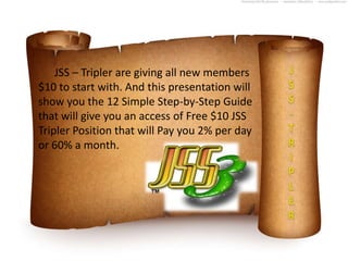 JSS – Tripler are giving all new members
$10 to start with. And this presentation will
show you the 12 Simple Step-by-Step Guide
that will give you an access of Free $10 JSS
Tripler Position that will Pay you 2% per day
or 60% a month.
 