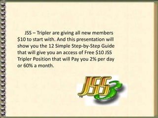JSS – Tripler are giving all new members
$10 to start with. And this presentation will
show you the 12 Simple Step-by-Step Guide
that will give you an access of Free $10 JSS
Tripler Position that will Pay you 2% per day
or 60% a month.
 