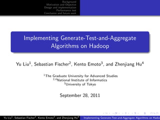 Background
Motivation and Objective
Design and implementation
Performance test
Conclusion and future work
Implementing Generate-Test-and-Aggregate
Algorithms on Hadoop
Yu Liu1, Sebastian Fischer2, Kento Emoto3, and Zhenjiang Hu4
1The Graduate University for Advanced Studies
2,4National Institute of Informatics
3University of Tokyo
September 28, 2011
Yu Liu1
, Sebastian Fischer2
, Kento Emoto3
, and Zhenjiang Hu4
Implementing Generate-Test-and-Aggregate Algorithms on Hadoo
 