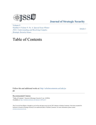 Journal of Strategic Security
Volume 9
Number 4 Volume 9, No. 4, Special Issue Winter
2016: Understanding and Resolving Complex
Strategic Security Issues
Article 1
Table of Contents
Follow this and additional works at: http://scholarcommons.usf.edu/jss
pp.
This Cover & Front Matter is brought to you for free and open access by the USF Libraries at Scholar Commons. It has been accepted for
inclusion in Journal of Strategic Security by an authorized editor of Scholar Commons. For more information, please contact
scholarcommons@usf.edu.
Recommended Citation
"Table of Contents." Journal of Strategic Security 9, no. 4 (2016).
Available at: http://scholarcommons.usf.edu/jss/vol9/iss4/1
 