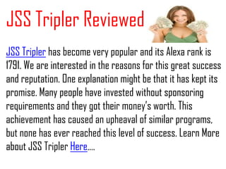 JSS Tripler Reviewed
JSS Tripler has become very popular and its Alexa rank is
1791. We are interested in the reasons for this great success
and reputation. One explanation might be that it has kept its
promise. Many people have invested without sponsoring
requirements and they got their money’s worth. This
achievement has caused an upheaval of similar programs,
but none has ever reached this level of success. Learn More
about JSS Tripler Here….
 