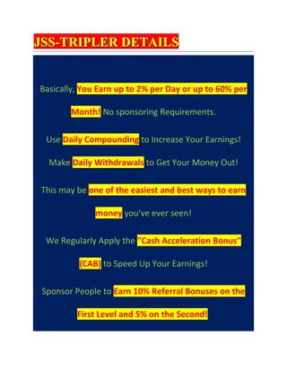 JSS-TRIPLER DETAILS


Basically, You Earn up to 2% per Day or up to 60% per

        Month! No sponsoring Requirements.

  Use Daily Compounding to Increase Your Earnings!

  Make Daily Withdrawals to Get Your Money Out!

This may be one of the easiest and best ways to earn

              money you've ever seen!

 We Regularly Apply the "Cash Acceleration Bonus"

          (CAB) to Speed Up Your Earnings!

 Sponsor People to Earn 10% Referral Bonuses on the

         First Level and 5% on the Second!
 