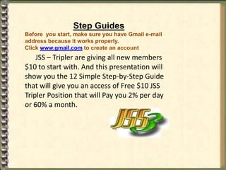 Step Guides
Before you start, make sure you have Gmail e-mail
address because it works properly.
Click www.gmail.com to create an account
    JSS – Tripler are giving all new members
$10 to start with. And this presentation will
show you the 12 Simple Step-by-Step Guide
that will give you an access of Free $10 JSS
Tripler Position that will Pay you 2% per day
or 60% a month.
 