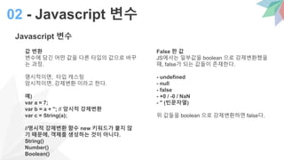 Javascript 변수
값 변환
변수에 담긴 어떤 값을 다른 타입의 값으로 바꾸
는 과정.
명시적이면, 타입 캐스팅
암시적이면, 강제변환 이라고 한다.
예)
var a = 7;
var b = a + ''; // 암시적 강제변환
var c = String(a);
//명시적 강제변환 함수 new 키워드가 붙지 않
기 때문에, 객체를 생성하는 것이 아니다.
String()
Number()
Boolean()
02 - Javascript 변수
False 한 값
JS에서는 일부값을 boolean 으로 강제변환했을
때, false가 되는 값들이 존재한다.
- undefined
- null
- false
- +0 / -0 / NaN
- '' (빈문자열)
위 값들을 boolean 으로 강제변환하면 false다.
 