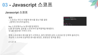Javascript 스코프
정리
- 스코프는 어디서 어떻게 변수를 찾는가를 결정
(영역이 어디까지일까?)
foo 스코프에서 a / b 변수를 탐색한다.
b 를 찾지못해, 글로벌 스코프까지 탐색영역을 확대한다.
앗 b를 찾았네!! 가져다 쓰자.
현재 스코프에서 변수를 찾기 시작하고, 찾지 못하면 상위 스코프로 한 단계씩 올라간다.
최상위 스코프에 도달하면 변수를 찾았든, 못찾았든 탐색을 중단.
2 + 2 = 4
03 - Javascript 스코프
function foo(a) {
console.log(a+b);
}
var b = 2;
foo(2); // 4
 