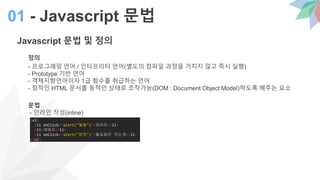 Javascript 문법 및 정의
정의
- 프로그래밍 언어 / 인터프리터 언어(별도의 컴파일 과정을 거치지 않고 즉시 실행)
- Prototype 기반 언어
- 객체지향언어이자 1급 함수를 취급하는 언어
- 정적인 HTML 문서를 동적인 상태로 조작가능(DOM : Document Object Model)하도록 해주는 요소
문법
- 인라인 작성(inline)
01 - Javascript 문법
<ul>
<li onClick='alert("월월")'>강아지</li>
<li>개돼지</li>
<li onClick='alert("멍멍")'>월요일만 짓는개</li>
</ul>
 