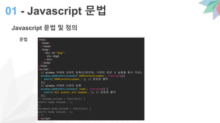 Javascript 문법 및 정의
문법
01 - Javascript 문법
<html>
<head>
</head>
<body>
<div id="dog">
div dog1
</div>
</body>
</html>
<script>
// window 객체에 이벤트 등록(이벤트명, 이벤트 완료 시 실행할 함수 작성)
window.addEventListener('DOMContentLoaded', function(){
alert('DOMContentLoaded..'); // 알림창 출력
});
// window 객체에 이벤트 등록
window.addEventListener('load', function() {
alert('All assets are loaded..'); // 알림창 출력
});
/* window.onload = function() {
alert('body onload..');
};
document.body.onload = function() {
alert('body onload..');
} */
</script>
 