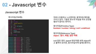 Javascript 변수
자바스크립트는 느슨한타입, 동적타입 특징을
가지고 있다. 그말은 변수의 타입을 미리 선언할
필요가 없다는 뜻이다.
원시타입(Primitive Type)
boolean / number / string / null / undefined
참조타입(Reference Type)
object : 함수, 배열, 일반 객체
null 같은 경우, typeof 연산자를 보면 object라
고 출력이 되지만, 원시타입이며 설계오류이다.
02 - Javascript 변수
변수타입(자료형)
var a = 1;
var aa = 1.54;
var b = 'Hello World';
var c = [];
var cc = new Array();
var d = {};
var e = function() { };
var f = null;
var g = undefined;
var h;
var i = true;
console.log(typeof a); // number
console.log(typeof aa); // number
console.log(typeof b); // string
console.log(typeof c); // object
console.log(typeof cc); // object
console.log(typeof d); // object
console.log(typeof e); // functoin
console.log(typeof f); // object
console.log(typeof g); // undefined
console.log(typeof h); // undefined
console.log(typeof i); // boolean
 