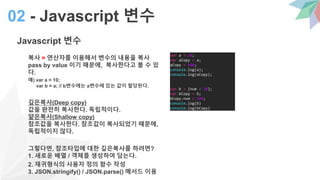 Javascript 변수
복사 = 연산자를 이용해서 변수의 내용을 복사
pass by value 이기 때문에, 복사한다고 볼 수 있
다.
예) var a = 10;
var b = a; // b변수에는 a변수에 있는 값이 할당된다.
깊은복사(Deep copy)
값을 완전히 복사한다. 독립적이다.
얕은복사(Shallow copy)
참조값을 복사한다. 참조값이 복사되었기 때문에,
독립적이지 않다.
그렇다면, 참조타입에 대한 깊은복사를 하려면?
1. 새로운 배열 / 객체를 생성하여 담는다.
2. 재귀형식의 사용자 정의 함수 작성
3. JSON.stringify() / JSON.parse() 메서드 이용
02 - Javascript 변수
var a = 10;
var aCopy = a;
aCopy = 100;
console.log(a);
console.log(aCopy);
var b = {num : 10};
var bCopy = b;
bCopy.num = 100;
console.log(b)
console.log(bCopy)
 