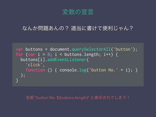変数の宣言
全部 ”button No. ${buttons.length}” と表示されてしまう！
なんか問題あんの？ 適当に書けて便利じゃん？
var buttons = document.querySelectorAll('button');
for (var i = 0; i < buttons.length; i++) {
buttons[i].addEventListener(
'click',
function () { console.log('button No.' + i); }
);
}
 