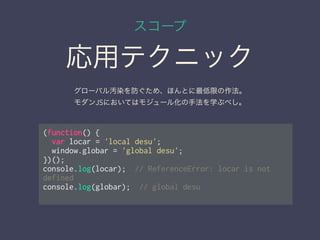 スコープ
応用テクニック
(function() {
var locar = 'local desu';
window.globar = 'global desu';
})();
console.log(locar); // ReferenceError: locar is not
defined
console.log(globar); // global desu
グローバル汚染を防ぐため、ほんとに最低限の作法。
モダンJSにおいてはモジュール化の手法を学ぶべし。
 