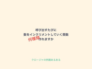 呼び出すたびに
数をインクリメントしていく関数
作れますか何種類
クロージャの例題あるある
 