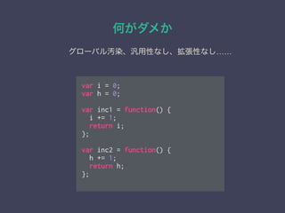 var i = 0;
var h = 0;
!
var inc1 = function() {
i += 1;
return i;
};
!
var inc2 = function() {
h += 1;
return h;
};
何がダメか
グローバル汚染、汎用性なし、拡張性なし……
 
