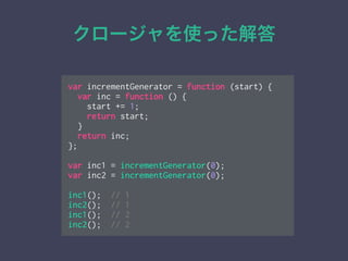 クロージャを使った解答
var incrementGenerator = function (start) {
var inc = function () {
start += 1;
return start;
}
return inc;
};
!
var inc1 = incrementGenerator(0);
var inc2 = incrementGenerator(0);
!
inc1(); // 1
inc2(); // 1
inc1(); // 2
inc2(); // 2
 