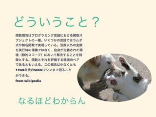 なるほどわからん
関数閉包はプログラミング言語における関数オ
ブジェクトの一種。いくつかの言語ではラムダ
式や無名関数で実現している。引数以外の変数
を実行時の環境ではなく、自身が定義された環
境（静的スコープ）において解決することを特
徴とする。関数とそれを評価する環境のペア
であるともいえる。この概念は少なくとも
1960年代のSECDマシンまで ること
ができる。
from wikipedia
どういうこと？
 