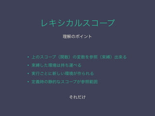 レキシカルスコープ
理解のポイント
• 上のスコープ（関数）の変数を参照（束縛）出来る
• 束縛した環境は持ち運べる
• 実行ごとに新しい環境が作られる
• 定義時の静的なスコープが参照範囲
それだけ
 