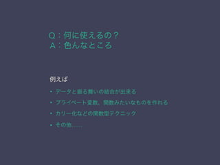 Q：何に使えるの？
例えば
• データと振る舞いの結合が出来る
• プライベート変数、関数みたいなものを作れる
• カリー化などの関数型テクニック
• その他……
A：色んなところ
 