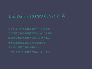 JavaScriptのヤバいところ
オブジェクトの定義方法がいくつもある
クラス的なものの定義方法もいくつもある
継承的なものの実現方法がいくつもある
後から定義を拡張したりとか出来る
それぞれ流行り廃りが激しい
しかもそれぞれ互換性がなかったりする
 