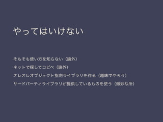やってはいけない
そもそも使い方を知らない（論外）
ネットで探してコピペ（論外）
オレオレオブジェクト指向ライブラリを作る（趣味でやろう）
サードパーティライブラリが提供しているものを使う（微妙な所）
 