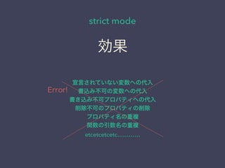 strict mode
宣言されていない変数への代入
書込み不可の変数への代入
書き込み不可プロパティへの代入
削除不可のプロパティの削除
プロパティ名の重複
関数の引数名の重複
etcetcetcetc…………
効果
Error!
 