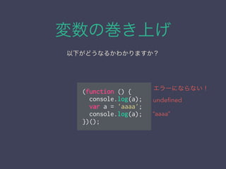 変数の巻き上げ
以下がどうなるかわかりますか？
(function () {
console.log(a);
var a = 'aaaa';
console.log(a);
})();
undeﬁned
“aaaa”
エラーにならない！
 