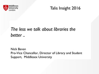 Talis Insight 2016
The less we talk about libraries the
better ..
Nick Bevan
Pro-Vice Chancellor, Director of Library and Student
Support, Middlesex University
 