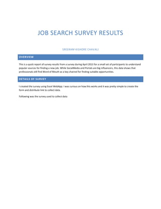 JOB SEARCH SURVEY RESULTS
SREERAM KISHORE CHAVALI
OVERVIEW
This is a quick report of survey results from a survey during April 2013 for a small set of participants to understand
popular sources for finding a new job. While SocialMedia and Portals are big influencers, this data shows that
professionals still find Word of Mouth as a key channel for finding suitable opportunities.
DETAILS OF SURVEY
I created the survey using Excel WebApp. I was curious on how this works and it was pretty simple to create the
form and distribute link to collect data.
Following was the survey used to collect data
 