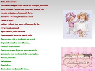 Feliz Aniversário! Nada como chegar nesta data e ver tudo que passamos, o que vivemos, é muito bom saber, que os anos vão e nossa amizade cada vez mais forte.  Parabéns e muitas felicidades a você, Desejo a ti paz, saúde e tudo de bom que a vida possa lhe dar,  porque   você merece !!! Aqui estamos, mais uma vez... Comemorando mais um ano de vida! Um ano que está se iniciando para você Hoje você completa seus 17 anos... Dias que se passaram... Lembranças que ficam na nossa memória guardadas com muito carinho no coração...  Amores passados... Felicidades... Saudades... Tudo... tudo nos faz sentir bem... 