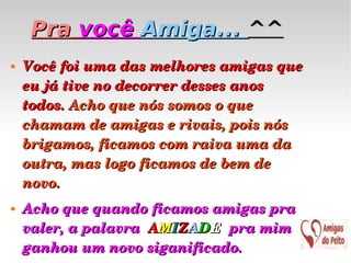 Pra   você  Amiga...  ^^ Você foi uma das melhores amigas que eu já tive no decorrer desses anos todos.  Acho que nós somos o que chamam de amigas e rivais, pois nós brigamos, ficamos com raiva uma da outra, mas logo ficamos de bem de novo. Acho que quando ficamos amigas pra valer, a palavra  A M I Z A D E  pra mim ganhou um novo siganificado. 