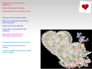 Pode ser que um dia não mais existamos...  Mas, se ainda sobrar amizade,  Nasceremos de novo, um para o outro.  Pode ser que um dia tudo acabe...  Mas, com a amizade construiremos tudo novamente,  Cada vez de forma diferente.  Sendo único e inesquecível cada momento  Que juntos viveremos e nos lembraremos para sempre.  Há duas formas para viver a sua vida:  Uma é acreditar que não existe milagre.  A outra é acreditar que todas as coisas são um milagre. 