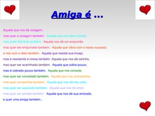 Aquela que nos dá coragem,  mas quer a coragem também.    Aquela que nos abre a porta,  mas pode fechá-la também.    Aquela nos dá um empurrão,  mas quer ser empurrado também.    Aquela que vibra com o nosso sucesso,  e nós com o dele também.   Aquela que resiste sua inveja,  mas é resistente à nossa também   Aquela que nos dá carinho,  mas quer ser acarinhado também.   Aquela que cobra pouco,  mas é cobrado pouco também.   Aquela que nos consola,  mas quer ser consolado também.    Aquela que nos acompanha,  mas quer companhia também.    Aquela que nos dá seu calor,  mas quer ser aquecido também.    Aquela que nos dá amor,  mas quer ser amado também.   Aquela que nos dá sua amizade,  e quer uma amiga também... Amiga é  ... 