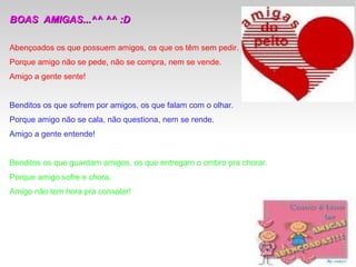 BOAS  AMIGAS...^^ ^^ :D  Abençoados os que possuem amigos, os que os têm sem pedir. Porque amigo não se pede, não se compra, nem se vende. Amigo a gente sente! Benditos os que sofrem por amigos, os que falam com o olhar. Porque amigo não se cala, não questiona, nem se rende. Amigo a gente entende! Benditos os que guardam amigos, os que entregam o ombro pra chorar. Porque amigo sofre e chora. Amigo não tem hora pra consolar! 