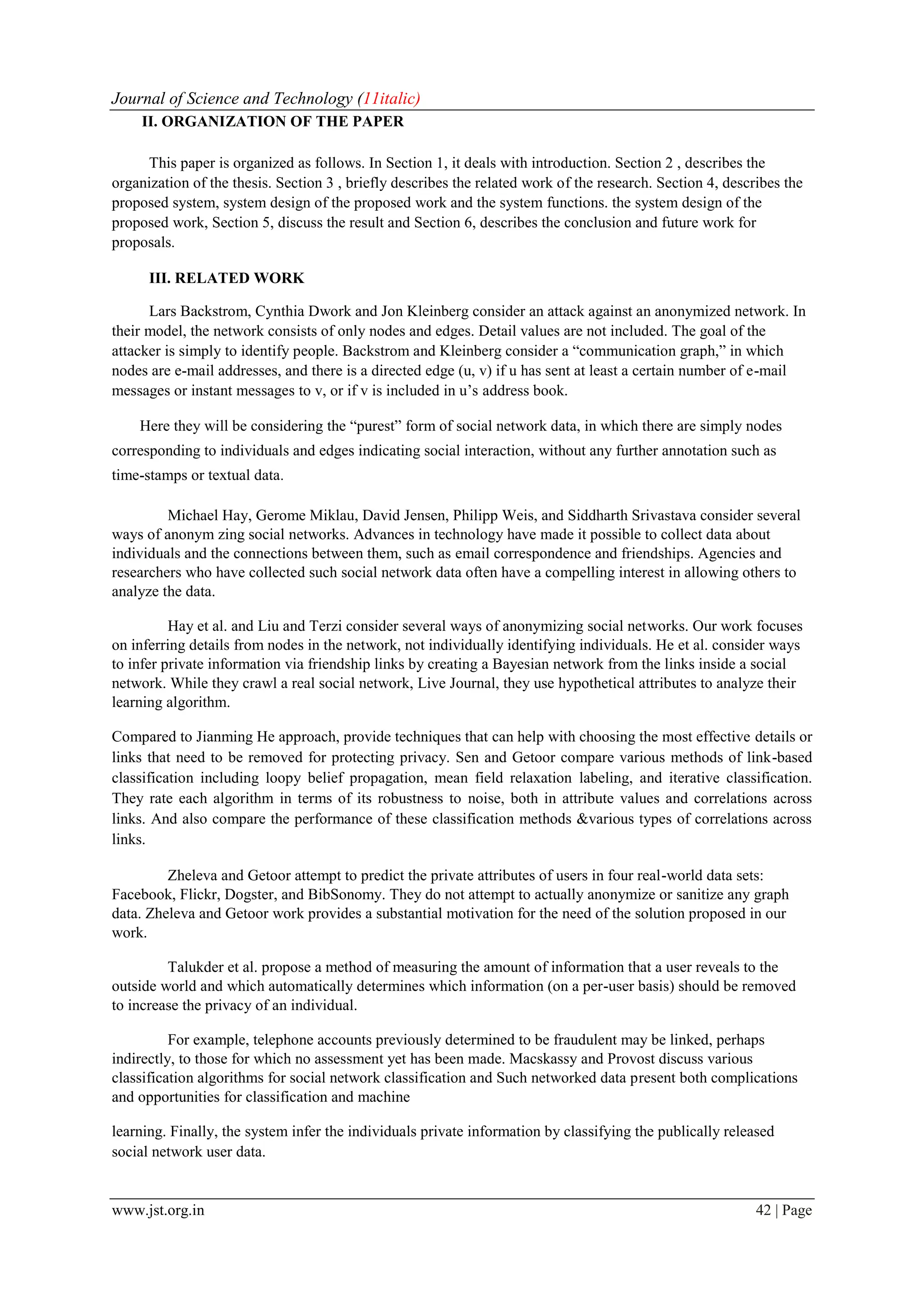 Journal of Science and Technology (11italic)
www.jst.org.in 42 | Page
II. ORGANIZATION OF THE PAPER
This paper is organized as follows. In Section 1, it deals with introduction. Section 2 , describes the
organization of the thesis. Section 3 , briefly describes the related work of the research. Section 4, describes the
proposed system, system design of the proposed work and the system functions. the system design of the
proposed work, Section 5, discuss the result and Section 6, describes the conclusion and future work for
proposals.
III. RELATED WORK
Lars Backstrom, Cynthia Dwork and Jon Kleinberg consider an attack against an anonymized network. In
their model, the network consists of only nodes and edges. Detail values are not included. The goal of the
attacker is simply to identify people. Backstrom and Kleinberg consider a “communication graph,” in which
nodes are e-mail addresses, and there is a directed edge (u, v) if u has sent at least a certain number of e-mail
messages or instant messages to v, or if v is included in u’s address book.
Here they will be considering the “purest” form of social network data, in which there are simply nodes
corresponding to individuals and edges indicating social interaction, without any further annotation such as
time-stamps or textual data.
Michael Hay, Gerome Miklau, David Jensen, Philipp Weis, and Siddharth Srivastava consider several
ways of anonym zing social networks. Advances in technology have made it possible to collect data about
individuals and the connections between them, such as email correspondence and friendships. Agencies and
researchers who have collected such social network data often have a compelling interest in allowing others to
analyze the data.
Hay et al. and Liu and Terzi consider several ways of anonymizing social networks. Our work focuses
on inferring details from nodes in the network, not individually identifying individuals. He et al. consider ways
to infer private information via friendship links by creating a Bayesian network from the links inside a social
network. While they crawl a real social network, Live Journal, they use hypothetical attributes to analyze their
learning algorithm.
Compared to Jianming He approach, provide techniques that can help with choosing the most effective details or
links that need to be removed for protecting privacy. Sen and Getoor compare various methods of link-based
classification including loopy belief propagation, mean field relaxation labeling, and iterative classification.
They rate each algorithm in terms of its robustness to noise, both in attribute values and correlations across
links. And also compare the performance of these classification methods &various types of correlations across
links.
Zheleva and Getoor attempt to predict the private attributes of users in four real-world data sets:
Facebook, Flickr, Dogster, and BibSonomy. They do not attempt to actually anonymize or sanitize any graph
data. Zheleva and Getoor work provides a substantial motivation for the need of the solution proposed in our
work.
Talukder et al. propose a method of measuring the amount of information that a user reveals to the
outside world and which automatically determines which information (on a per-user basis) should be removed
to increase the privacy of an individual.
For example, telephone accounts previously determined to be fraudulent may be linked, perhaps
indirectly, to those for which no assessment yet has been made. Macskassy and Provost discuss various
classification algorithms for social network classification and Such networked data present both complications
and opportunities for classification and machine
learning. Finally, the system infer the individuals private information by classifying the publically released
social network user data.
 