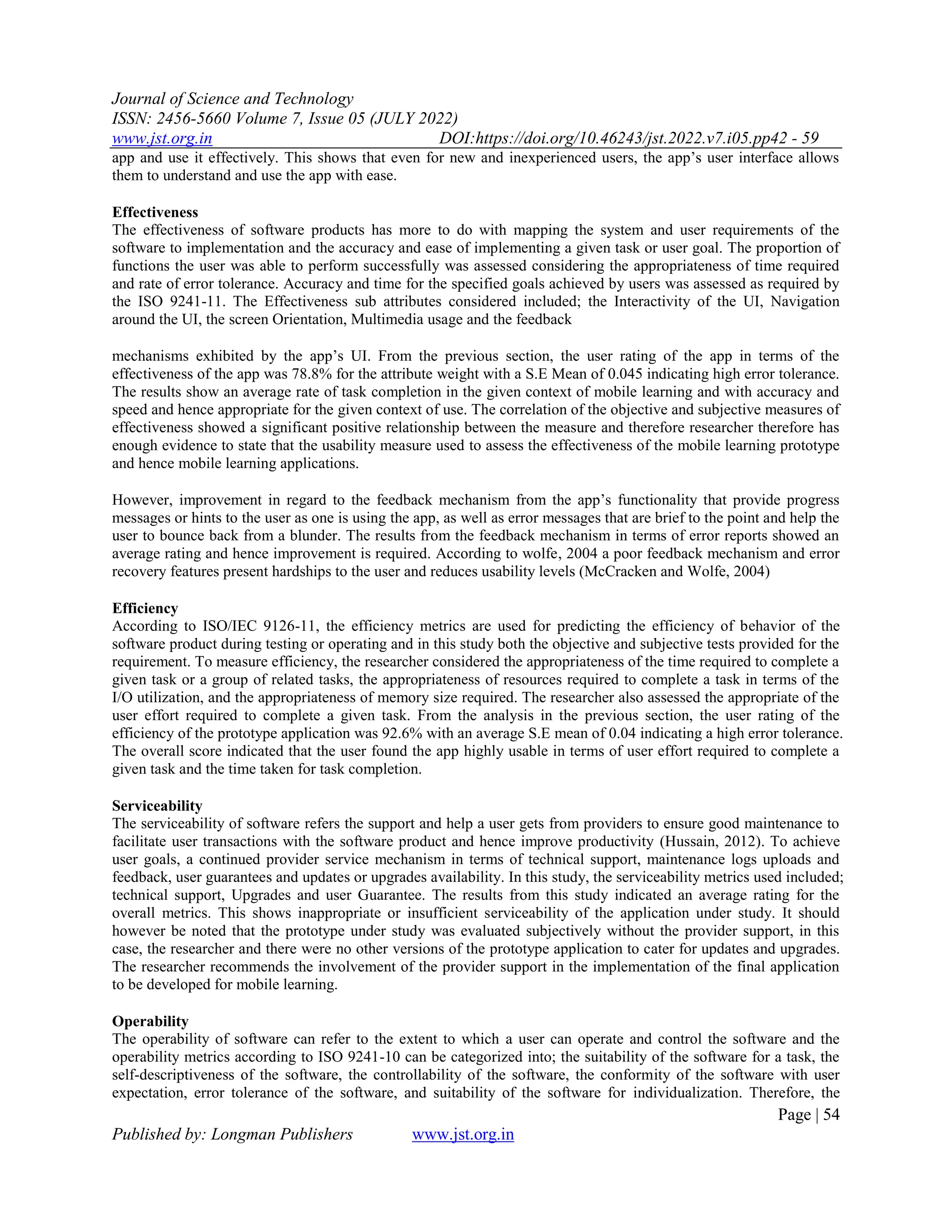 Journal of Science and Technology
ISSN: 2456-5660 Volume 7, Issue 05 (JULY 2022)
www.jst.org.in DOI:https://doi.org/10.46243/jst.2022.v7.i05.pp42 - 59
Page | 54
Published by: Longman Publishers www.jst.org.in
app and use it effectively. This shows that even for new and inexperienced users, the app’s user interface allows
them to understand and use the app with ease.
Effectiveness
The effectiveness of software products has more to do with mapping the system and user requirements of the
software to implementation and the accuracy and ease of implementing a given task or user goal. The proportion of
functions the user was able to perform successfully was assessed considering the appropriateness of time required
and rate of error tolerance. Accuracy and time for the specified goals achieved by users was assessed as required by
the ISO 9241-11. The Effectiveness sub attributes considered included; the Interactivity of the UI, Navigation
around the UI, the screen Orientation, Multimedia usage and the feedback
mechanisms exhibited by the app’s UI. From the previous section, the user rating of the app in terms of the
effectiveness of the app was 78.8% for the attribute weight with a S.E Mean of 0.045 indicating high error tolerance.
The results show an average rate of task completion in the given context of mobile learning and with accuracy and
speed and hence appropriate for the given context of use. The correlation of the objective and subjective measures of
effectiveness showed a significant positive relationship between the measure and therefore researcher therefore has
enough evidence to state that the usability measure used to assess the effectiveness of the mobile learning prototype
and hence mobile learning applications.
However, improvement in regard to the feedback mechanism from the app’s functionality that provide progress
messages or hints to the user as one is using the app, as well as error messages that are brief to the point and help the
user to bounce back from a blunder. The results from the feedback mechanism in terms of error reports showed an
average rating and hence improvement is required. According to wolfe, 2004 a poor feedback mechanism and error
recovery features present hardships to the user and reduces usability levels (McCracken and Wolfe, 2004)
Efficiency
According to ISO/IEC 9126-11, the efficiency metrics are used for predicting the efficiency of behavior of the
software product during testing or operating and in this study both the objective and subjective tests provided for the
requirement. To measure efficiency, the researcher considered the appropriateness of the time required to complete a
given task or a group of related tasks, the appropriateness of resources required to complete a task in terms of the
I/O utilization, and the appropriateness of memory size required. The researcher also assessed the appropriate of the
user effort required to complete a given task. From the analysis in the previous section, the user rating of the
efficiency of the prototype application was 92.6% with an average S.E mean of 0.04 indicating a high error tolerance.
The overall score indicated that the user found the app highly usable in terms of user effort required to complete a
given task and the time taken for task completion.
Serviceability
The serviceability of software refers the support and help a user gets from providers to ensure good maintenance to
facilitate user transactions with the software product and hence improve productivity (Hussain, 2012). To achieve
user goals, a continued provider service mechanism in terms of technical support, maintenance logs uploads and
feedback, user guarantees and updates or upgrades availability. In this study, the serviceability metrics used included;
technical support, Upgrades and user Guarantee. The results from this study indicated an average rating for the
overall metrics. This shows inappropriate or insufficient serviceability of the application under study. It should
however be noted that the prototype under study was evaluated subjectively without the provider support, in this
case, the researcher and there were no other versions of the prototype application to cater for updates and upgrades.
The researcher recommends the involvement of the provider support in the implementation of the final application
to be developed for mobile learning.
Operability
The operability of software can refer to the extent to which a user can operate and control the software and the
operability metrics according to ISO 9241-10 can be categorized into; the suitability of the software for a task, the
self-descriptiveness of the software, the controllability of the software, the conformity of the software with user
expectation, error tolerance of the software, and suitability of the software for individualization. Therefore, the
 