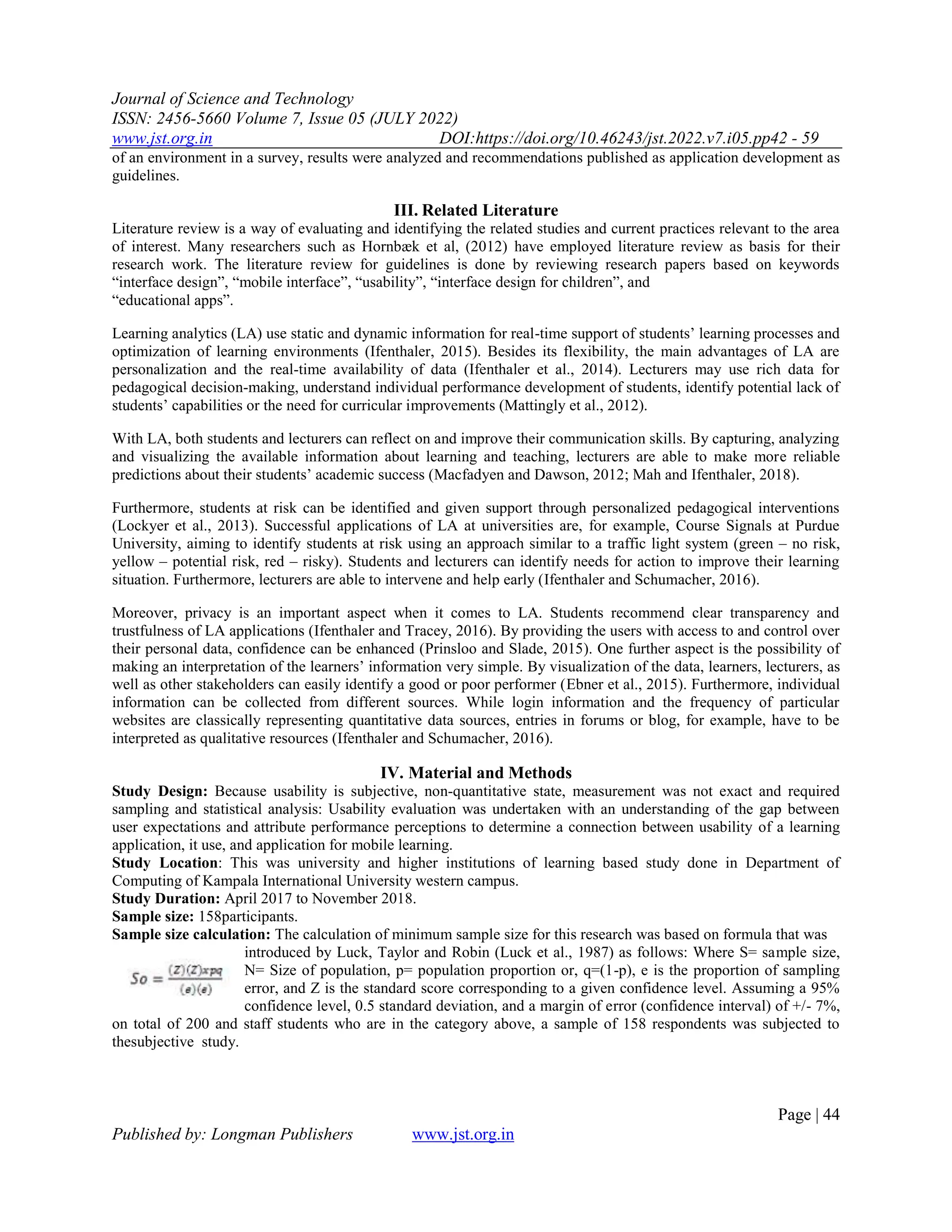 Journal of Science and Technology
ISSN: 2456-5660 Volume 7, Issue 05 (JULY 2022)
www.jst.org.in DOI:https://doi.org/10.46243/jst.2022.v7.i05.pp42 - 59
Page | 44
Published by: Longman Publishers www.jst.org.in
of an environment in a survey, results were analyzed and recommendations published as application development as
guidelines.
III. Related Literature
Literature review is a way of evaluating and identifying the related studies and current practices relevant to the area
of interest. Many researchers such as Hornbæk et al, (2012) have employed literature review as basis for their
research work. The literature review for guidelines is done by reviewing research papers based on keywords
―interface design‖, ―mobile interface‖, ―usability‖, ―interface design for children‖, and
―educational apps‖.
Learning analytics (LA) use static and dynamic information for real-time support of students’ learning processes and
optimization of learning environments (Ifenthaler, 2015). Besides its flexibility, the main advantages of LA are
personalization and the real-time availability of data (Ifenthaler et al., 2014). Lecturers may use rich data for
pedagogical decision-making, understand individual performance development of students, identify potential lack of
students’ capabilities or the need for curricular improvements (Mattingly et al., 2012).
With LA, both students and lecturers can reflect on and improve their communication skills. By capturing, analyzing
and visualizing the available information about learning and teaching, lecturers are able to make more reliable
predictions about their students’ academic success (Macfadyen and Dawson, 2012; Mah and Ifenthaler, 2018).
Furthermore, students at risk can be identified and given support through personalized pedagogical interventions
(Lockyer et al., 2013). Successful applications of LA at universities are, for example, Course Signals at Purdue
University, aiming to identify students at risk using an approach similar to a traffic light system (green – no risk,
yellow – potential risk, red – risky). Students and lecturers can identify needs for action to improve their learning
situation. Furthermore, lecturers are able to intervene and help early (Ifenthaler and Schumacher, 2016).
Moreover, privacy is an important aspect when it comes to LA. Students recommend clear transparency and
trustfulness of LA applications (Ifenthaler and Tracey, 2016). By providing the users with access to and control over
their personal data, confidence can be enhanced (Prinsloo and Slade, 2015). One further aspect is the possibility of
making an interpretation of the learners’ information very simple. By visualization of the data, learners, lecturers, as
well as other stakeholders can easily identify a good or poor performer (Ebner et al., 2015). Furthermore, individual
information can be collected from different sources. While login information and the frequency of particular
websites are classically representing quantitative data sources, entries in forums or blog, for example, have to be
interpreted as qualitative resources (Ifenthaler and Schumacher, 2016).
IV. Material and Methods
Study Design: Because usability is subjective, non-quantitative state, measurement was not exact and required
sampling and statistical analysis: Usability evaluation was undertaken with an understanding of the gap between
user expectations and attribute performance perceptions to determine a connection between usability of a learning
application, it use, and application for mobile learning.
Study Location: This was university and higher institutions of learning based study done in Department of
Computing of Kampala International University western campus.
Study Duration: April 2017 to November 2018.
Sample size: 158participants.
Sample size calculation: The calculation of minimum sample size for this research was based on formula that was
introduced by Luck, Taylor and Robin (Luck et al., 1987) as follows: Where S= sample size,
N= Size of population, p= population proportion or, q=(1-p), e is the proportion of sampling
error, and Z is the standard score corresponding to a given confidence level. Assuming a 95%
confidence level, 0.5 standard deviation, and a margin of error (confidence interval) of +/- 7%,
on total of 200 and staff students who are in the category above, a sample of 158 respondents was subjected to
thesubjective study.
 