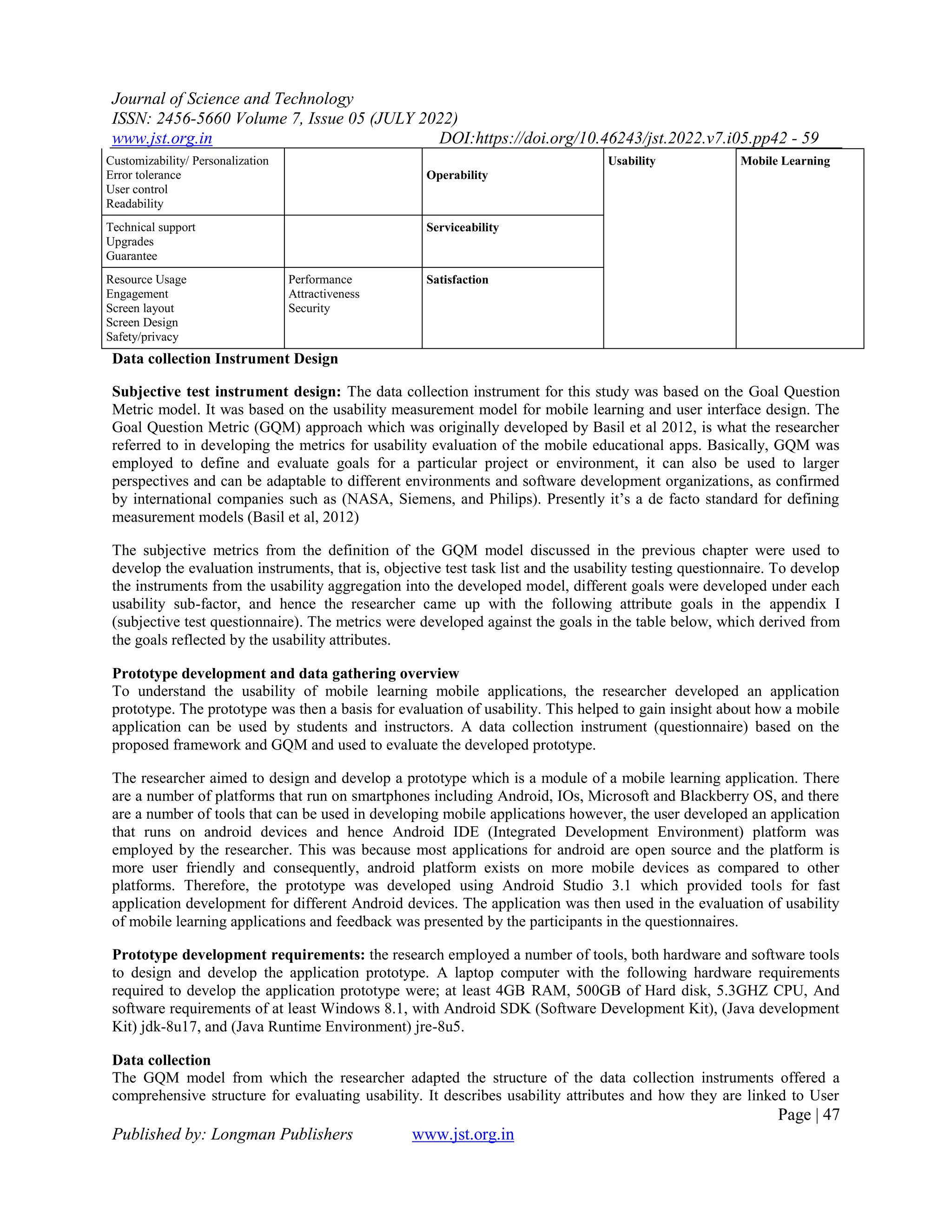 Journal of Science and Technology
ISSN: 2456-5660 Volume 7, Issue 05 (JULY 2022)
www.jst.org.in DOI:https://doi.org/10.46243/jst.2022.v7.i05.pp42 - 59
Page | 47
Published by: Longman Publishers www.jst.org.in
Customizability/ Personalization
Error tolerance
User control
Readability
Operability
Usability Mobile Learning
Technical support
Upgrades
Guarantee
Serviceability
Resource Usage
Engagement
Screen layout
Screen Design
Safety/privacy
Performance
Attractiveness
Security
Satisfaction
Data collection Instrument Design
Subjective test instrument design: The data collection instrument for this study was based on the Goal Question
Metric model. It was based on the usability measurement model for mobile learning and user interface design. The
Goal Question Metric (GQM) approach which was originally developed by Basil et al 2012, is what the researcher
referred to in developing the metrics for usability evaluation of the mobile educational apps. Basically, GQM was
employed to define and evaluate goals for a particular project or environment, it can also be used to larger
perspectives and can be adaptable to different environments and software development organizations, as confirmed
by international companies such as (NASA, Siemens, and Philips). Presently it’s a de facto standard for defining
measurement models (Basil et al, 2012)
The subjective metrics from the definition of the GQM model discussed in the previous chapter were used to
develop the evaluation instruments, that is, objective test task list and the usability testing questionnaire. To develop
the instruments from the usability aggregation into the developed model, different goals were developed under each
usability sub-factor, and hence the researcher came up with the following attribute goals in the appendix I
(subjective test questionnaire). The metrics were developed against the goals in the table below, which derived from
the goals reflected by the usability attributes.
Prototype development and data gathering overview
To understand the usability of mobile learning mobile applications, the researcher developed an application
prototype. The prototype was then a basis for evaluation of usability. This helped to gain insight about how a mobile
application can be used by students and instructors. A data collection instrument (questionnaire) based on the
proposed framework and GQM and used to evaluate the developed prototype.
The researcher aimed to design and develop a prototype which is a module of a mobile learning application. There
are a number of platforms that run on smartphones including Android, IOs, Microsoft and Blackberry OS, and there
are a number of tools that can be used in developing mobile applications however, the user developed an application
that runs on android devices and hence Android IDE (Integrated Development Environment) platform was
employed by the researcher. This was because most applications for android are open source and the platform is
more user friendly and consequently, android platform exists on more mobile devices as compared to other
platforms. Therefore, the prototype was developed using Android Studio 3.1 which provided tools for fast
application development for different Android devices. The application was then used in the evaluation of usability
of mobile learning applications and feedback was presented by the participants in the questionnaires.
Prototype development requirements: the research employed a number of tools, both hardware and software tools
to design and develop the application prototype. A laptop computer with the following hardware requirements
required to develop the application prototype were; at least 4GB RAM, 500GB of Hard disk, 5.3GHZ CPU, And
software requirements of at least Windows 8.1, with Android SDK (Software Development Kit), (Java development
Kit) jdk-8u17, and (Java Runtime Environment) jre-8u5.
Data collection
The GQM model from which the researcher adapted the structure of the data collection instruments offered a
comprehensive structure for evaluating usability. It describes usability attributes and how they are linked to User
 