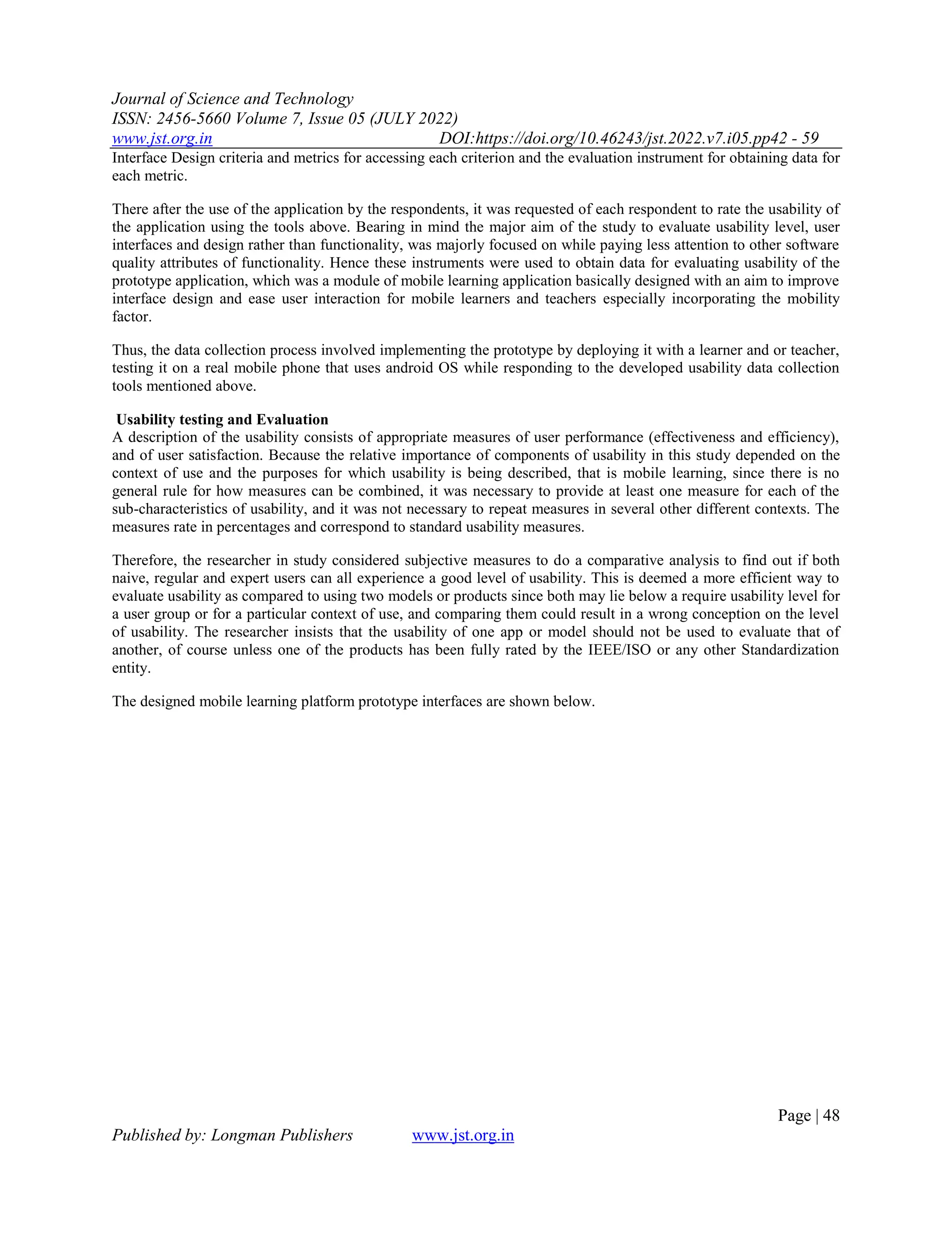 Journal of Science and Technology
ISSN: 2456-5660 Volume 7, Issue 05 (JULY 2022)
www.jst.org.in DOI:https://doi.org/10.46243/jst.2022.v7.i05.pp42 - 59
Page | 48
Published by: Longman Publishers www.jst.org.in
Interface Design criteria and metrics for accessing each criterion and the evaluation instrument for obtaining data for
each metric.
There after the use of the application by the respondents, it was requested of each respondent to rate the usability of
the application using the tools above. Bearing in mind the major aim of the study to evaluate usability level, user
interfaces and design rather than functionality, was majorly focused on while paying less attention to other software
quality attributes of functionality. Hence these instruments were used to obtain data for evaluating usability of the
prototype application, which was a module of mobile learning application basically designed with an aim to improve
interface design and ease user interaction for mobile learners and teachers especially incorporating the mobility
factor.
Thus, the data collection process involved implementing the prototype by deploying it with a learner and or teacher,
testing it on a real mobile phone that uses android OS while responding to the developed usability data collection
tools mentioned above.
Usability testing and Evaluation
A description of the usability consists of appropriate measures of user performance (effectiveness and efficiency),
and of user satisfaction. Because the relative importance of components of usability in this study depended on the
context of use and the purposes for which usability is being described, that is mobile learning, since there is no
general rule for how measures can be combined, it was necessary to provide at least one measure for each of the
sub-characteristics of usability, and it was not necessary to repeat measures in several other different contexts. The
measures rate in percentages and correspond to standard usability measures.
Therefore, the researcher in study considered subjective measures to do a comparative analysis to find out if both
naive, regular and expert users can all experience a good level of usability. This is deemed a more efficient way to
evaluate usability as compared to using two models or products since both may lie below a require usability level for
a user group or for a particular context of use, and comparing them could result in a wrong conception on the level
of usability. The researcher insists that the usability of one app or model should not be used to evaluate that of
another, of course unless one of the products has been fully rated by the IEEE/ISO or any other Standardization
entity.
The designed mobile learning platform prototype interfaces are shown below.
 