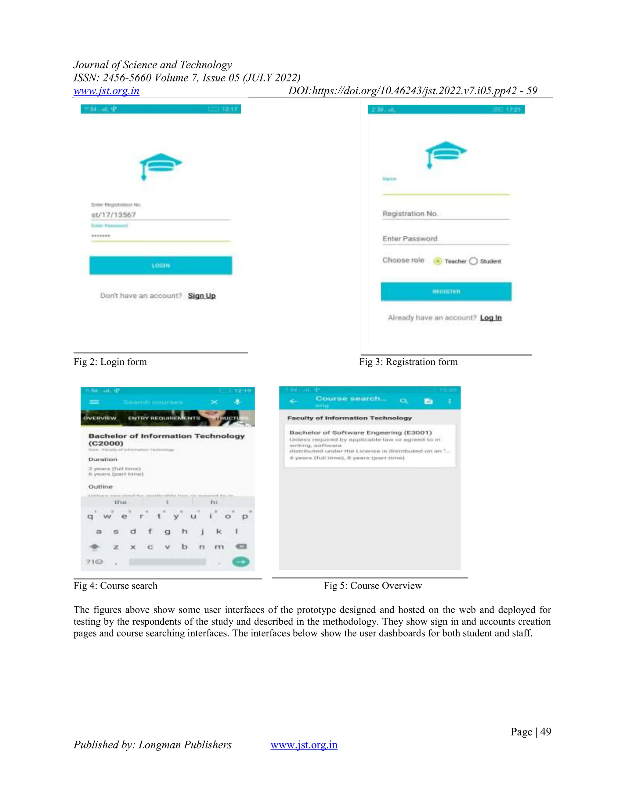 Journal of Science and Technology
ISSN: 2456-5660 Volume 7, Issue 05 (JULY 2022)
www.jst.org.in DOI:https://doi.org/10.46243/jst.2022.v7.i05.pp42 - 59
Page | 49
Published by: Longman Publishers www.jst.org.in
Fig 2: Login form Fig 3: Registration form
Fig 4: Course search Fig 5: Course Overview
The figures above show some user interfaces of the prototype designed and hosted on the web and deployed for
testing by the respondents of the study and described in the methodology. They show sign in and accounts creation
pages and course searching interfaces. The interfaces below show the user dashboards for both student and staff.
 