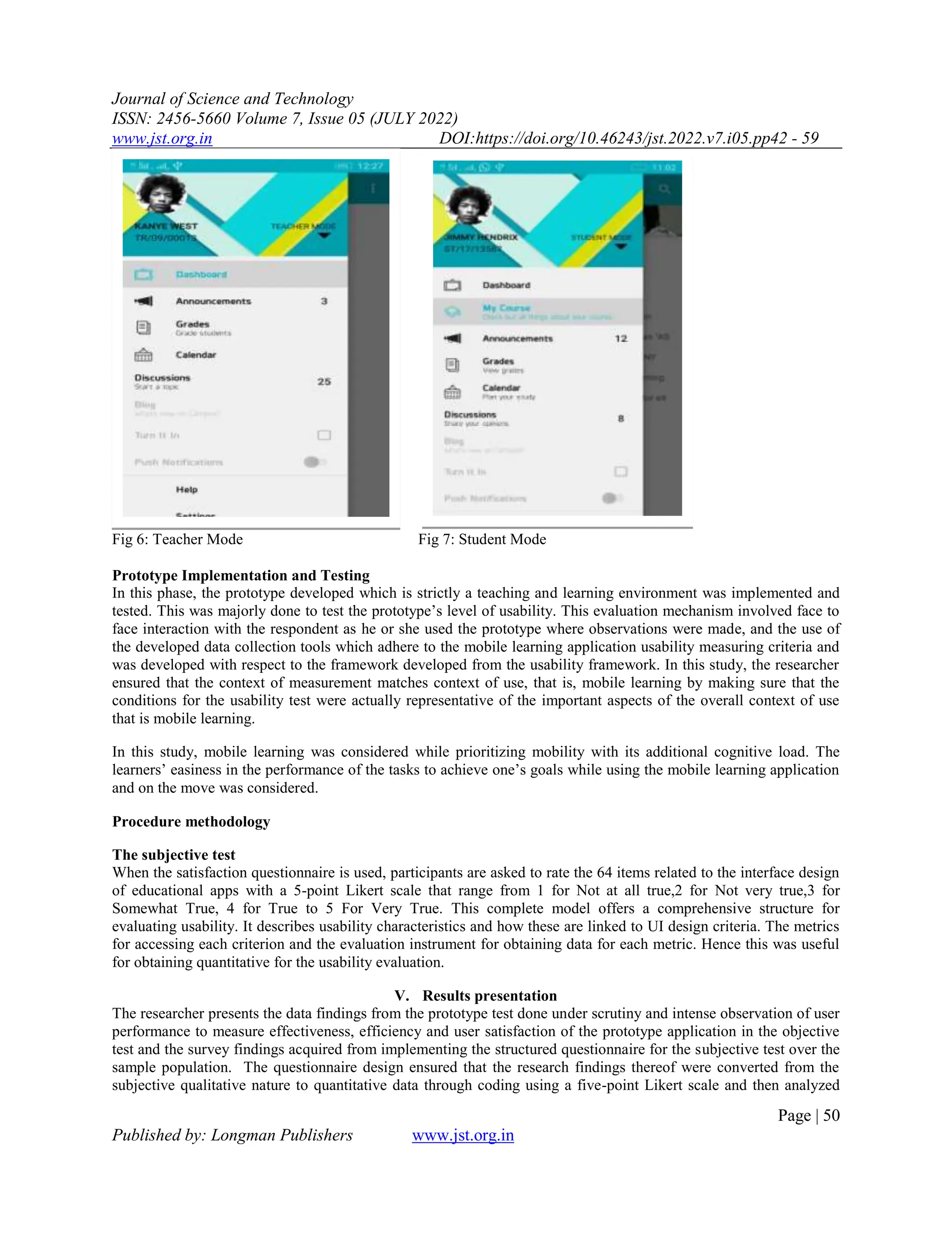 Journal of Science and Technology
ISSN: 2456-5660 Volume 7, Issue 05 (JULY 2022)
www.jst.org.in DOI:https://doi.org/10.46243/jst.2022.v7.i05.pp42 - 59
Page | 50
Published by: Longman Publishers www.jst.org.in
Fig 6: Teacher Mode Fig 7: Student Mode
Prototype Implementation and Testing
In this phase, the prototype developed which is strictly a teaching and learning environment was implemented and
tested. This was majorly done to test the prototype’s level of usability. This evaluation mechanism involved face to
face interaction with the respondent as he or she used the prototype where observations were made, and the use of
the developed data collection tools which adhere to the mobile learning application usability measuring criteria and
was developed with respect to the framework developed from the usability framework. In this study, the researcher
ensured that the context of measurement matches context of use, that is, mobile learning by making sure that the
conditions for the usability test were actually representative of the important aspects of the overall context of use
that is mobile learning.
In this study, mobile learning was considered while prioritizing mobility with its additional cognitive load. The
learners’ easiness in the performance of the tasks to achieve one’s goals while using the mobile learning application
and on the move was considered.
Procedure methodology
The subjective test
When the satisfaction questionnaire is used, participants are asked to rate the 64 items related to the interface design
of educational apps with a 5-point Likert scale that range from 1 for Not at all true,2 for Not very true,3 for
Somewhat True, 4 for True to 5 For Very True. This complete model offers a comprehensive structure for
evaluating usability. It describes usability characteristics and how these are linked to UI design criteria. The metrics
for accessing each criterion and the evaluation instrument for obtaining data for each metric. Hence this was useful
for obtaining quantitative for the usability evaluation.
V. Results presentation
The researcher presents the data findings from the prototype test done under scrutiny and intense observation of user
performance to measure effectiveness, efficiency and user satisfaction of the prototype application in the objective
test and the survey findings acquired from implementing the structured questionnaire for the subjective test over the
sample population. The questionnaire design ensured that the research findings thereof were converted from the
subjective qualitative nature to quantitative data through coding using a five-point Likert scale and then analyzed
 