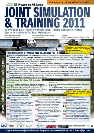 Book and pay by 29th July and SAVE up to £300
                                                          Presents the 4th annual


                            Joint Simulation
                            & training 2011
                            Augmenting Live Training with Realistic, Flexible and Cost Effective
                            Synthetic Solutions for Joint Operations
                            Main Conference Days:                                        Post-Conference Workshops:                        Venue:
                            26th – 27th September                                        28th September                                    America Square Conference Centre, London




                                                                                                                                                “Good panel. Hearing how other
                                                                                                                                                countries have the same challenges
                                                                                                                                                and how they solve it.”
                                                                                                                                                - South African National Defence Forces
                                     Joint Simulation & training 2011 Will EnablE You to:
                                        Assess the opportunities and challenges presented by simulated training systems in the modern
                                        training cycle. Discuss blended training with the USMC Training & Education Command; value for money
www.jointsimulationandtraining.com




                                        procurement with the UK MoD; simulator interoperability with the Swedish Armed Forces and pre-
                                        mission rehearsals with the Norwegian Military Academy
                                        Understand the value and capabilities of distance, serious gaming and E-Learning technologies in our
                                        focused afternoon. Learn how to integrate e-learning into your training syllabus with the UK MoD’s Joint
                                        Services Command and Staff College and how to economically use COTS and serious gaming with the UK
                                        Royal Navy’s Technology Based Training Unit
                                        Hear first hand successful case studies of simulation, e-learning and serious gaming technology
                                        integration from representatives of respective land, air and naval forces globally. Hear a senior
                                        representative from the UK MoD’s Joint Training Evaluation & Simulation (JTES) discuss how technology will
                                        transform defence training now and in the future
                                     Post-Conference Workshops: 28th September
                                     Workshop A:                                                                  Workshop B:
                                     09:30-12:30 The Next Generation of Learning Technologies:                    13:30-16:30 Standardisation and Interoperability of Simulation
                                     Training the Instructors and Utilising Mobile Learning Solutions             Technologies
                                     WORKSHOP LEADER: Travis Osborne, Chief of the Training                       LED By: Dr. Barry Ezell, Research Associate Professor,
                                     Technology Requirements Branch, Directorate of Plans, Programs,              VIRGINIA MODELLING, ANALySIS AND SIMULATION CENTRE
                                     Requirements, and Assessments, Air Education and Training                    (VMASC)                                            present. The
                                     Command, Air Force General Staff, USAF                                                                       “It was great to be
                                                                                                                                                  information will guide our future.”
                                     Expert Speaker Panel includes:                                                                               - SAAB
                                         Colonel Wayne Stilwell, Chief Simulation              and Assessments, Air Education & Training        Dr Alan Ashworth, Chief Scientist,
                                         Modeling & C4 (SMC4) Joint Warfare                    Command, Airforce General Staff, USAF            Behavioural Systems, US AIR FORCE
                                         Centre, NATO                                          Major Dan McBride, Simulation, Defence           RESEARCH LAB
                                         Colonel Dennis Thompson, Director, MAGTF              Helicopter Flying School (DHFS), UK MOD          Lieutenant Alex Smith, Technology Based
                                         Training Simulations, US MARINE CORPS                 Major Jill Pease, Training Development           Training Unit, ROyAL NAVy
                                         Colonel Luigi Casali, Airforce General Staff,         Advisor, Army Division, Joint Services           Lieutenant Vincent Defoe, Chief of Air
                                         ITALIAN AIR FORCE                                     Command and Staff College, UK MoD                Operations, Defence College, Royal
                                         Lieutenant Colonel Eric Merck, Head of                Squadron Leader Kevin Parker, SO2                Military Academy, Belgian Armed Forces
                                         Simulation & Deputy of Doctrine Studies               Research and Development, Technology             Captain Bjorn Persson, Human Resource
                                         Office, FRENCH ARMy AVIATION                          Based Training Group, DEFENCE CENTRE OF          Centre, SWEDISH ARMED FORCES
                                         Andy Fawkes, Deputy Head of Capability,               TRAINING SUPPORT                                 Tim Mahon, OSINT Analyst for the UK
                                         Joint Training Evaluation & Simulation                Major Ulf Jinnestrand, Head of Modelling         Bureau of Hawk Associates Limited and
                                         (JTES), UK MoD                                        & Simulation Development, SWEDISH                Editor of The Training & Simulation Forum
                                         Travis Osborne, Chief of the Training                 ARMED FORCES                                     Kenny Hebert, Product Manager, Presagis
                                         Technology Requirements Branch,                       Major Roar Wold, Head of Simulation,
                                         Directorate of Plans, Programs, Requirements          NORWEGIAN MILITARy ACADEMy
     official Publication:                             Session Sponsor:                     media Partners:




                                     register online at www.jointsimulationandtraining.com or contact +44 (0) 207 368 9300 or defence@iqpc.co.uk
 