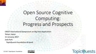 Open	Source	Cognitive	
Computing:
Progress	and	Prospects
CREST	International	Symposium	on	Big	Data	Application
Tokyo,	Japan
11	January,	2017
Jack	Park
TopicQuests Foundation	&	Kyndi
©	2017,	TopicQuests Foundation
 