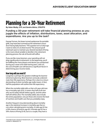 ADVISOR/CLIENT EDUCATION BRIEF




Planning for a 30-Year Retirement
!"#$%&%'#()*&"+#,-.+#/'*#0/'*1/#2345'6+#,.27.-0

Funding a 30-year retirement will take ﬁnancial planning prowess as you
juggle the effects of inﬂation, distributions, taxes, asset allocation, and
expenditures. Are you up to the task?

George Forman, the boxer-turned-spokesman for portable
grills, may have best summed up the retirement conun-              John Staiano
drum facing baby boomers: “The question isn’t at what age          Owner / President
I want to retire; it’s at what income.” The amount you’ll
need each year to maintain your desired standard of living         Amens Corner Capital
is the most critical variable to identify in the retirement        303-756-3885
planning process. No rule of thumb will suﬃce.
                                                                   staiano55@msn.com
If you are like many boomers, your spending will not
drop signiﬁcantly at retirement. In the beginning, you’ll
be fulﬁlling the many dreams and desires you postponed
during your career and child-rearing years. Later on,
the cost of health care will become a signiﬁcant factor in
determining your income needs.

How long will you need it?
Longevity is perhaps the greatest challenge for boomer
retirement planning. Most boomers seriously underesti-
mate their life expectancy. Perhaps this is due to a misun-
derstanding of what mortality age really means. In fact,
half the population will outlive their life expectancy.

When the mortality table tells us that a 65-year-old man
has a mortality age of 82, it means that half of all men
who are 65 today will die before age 82, and the other
half will still be alive. The mortality tables also include
the entire population, not just those who receive the level
of nutrition and health care that you probably enjoy.

Another frequent misunderstanding about mortality
age is the statistical increase in mortality age that oc-
curs when calculating joint mortality. A male age 65 has
a 50% chance of living to age 82. A female age 65 has a
50% chance of living to 85, but as a couple, they have a



!"#$%&'()*+*,-..*/0012345*6"%4147"3)(8*99!:**/;;*<&'()4*<141%=1>
9&?1041*@A*6B/CD,-../:
                                                                                              |1
 